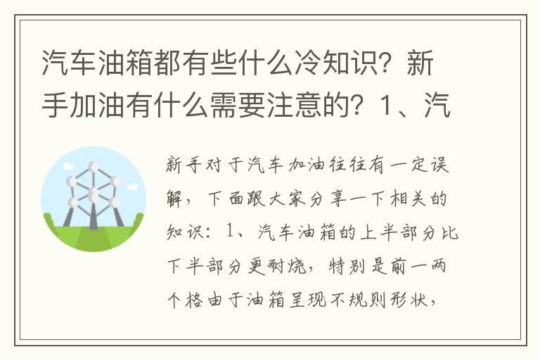 汽车油箱都有些什么冷知识？新手加油有什么需要注意的？1、汽车油箱的上半部分比下半部分更耐烧，特别是前一两个格2、由于负压的存在，汽车油箱盖打开以后，都会产生吸力3、油表灯亮了以后，不会对油泵产生损伤5